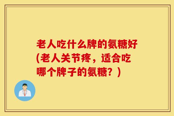 老人吃什么牌的氨糖好(老人关节疼，适合吃哪个牌子的氨糖？)