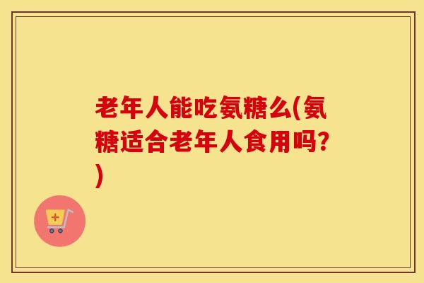 老年人能吃氨糖么(氨糖适合老年人食用吗?) 老年人能吃氨糖么(氨糖适合老年人食用吗?)