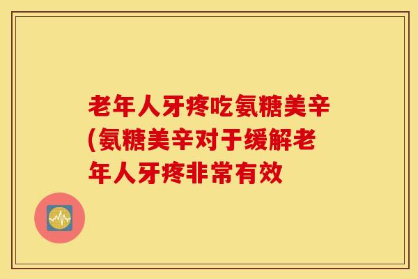 老年人牙疼吃氨糖美辛(氨糖美辛对于缓解老年人牙疼非常有效