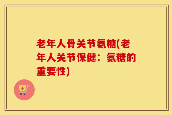 老年人骨关节氨糖(老年人关节保健:氨糖的重要性) 老年人骨关节氨糖(老年人关节保健:氨糖的重要性)