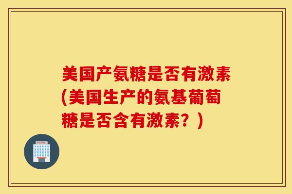 美国产氨糖是否有激素(美国生产的氨基葡萄糖是否含有激素?) 美国产氨糖是否有激素(美国生产的氨基葡萄糖是否含有激素?)