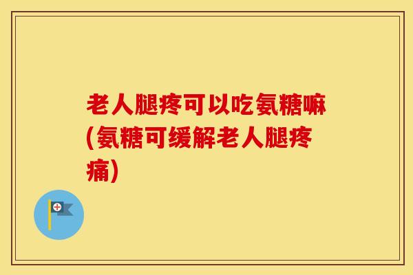 老人腿疼可以吃氨糖嘛(氨糖可缓解老人腿)