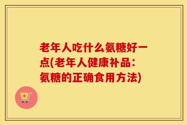 老年人吃什么氨糖好一点(老年人健康补品:氨糖的正确食用方法) 老年人吃什么氨糖好一点(老年人健康补品:氨糖的正确食用方法)