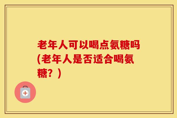 老年人可以喝点氨糖吗(老年人是否适合喝氨糖?) 老年人可以喝点氨糖吗(老年人是否适合喝氨糖?)
