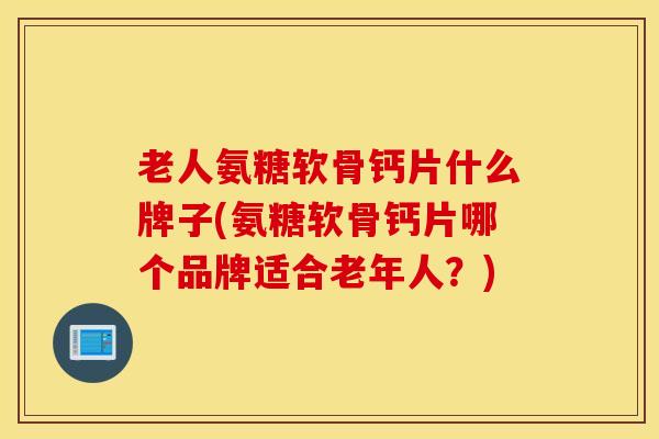 老人氨糖软骨钙片什么牌子(氨糖软骨钙片哪个品牌适合老年人？)