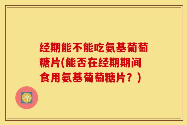 经期能不能吃氨基葡萄糖片(能否在经期期间食用氨基葡萄糖片？)