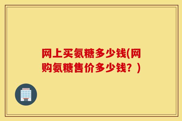 网上买氨糖多少钱(网购氨糖售价多少钱?) 网上买氨糖多少钱(网购氨糖售价多少钱?)