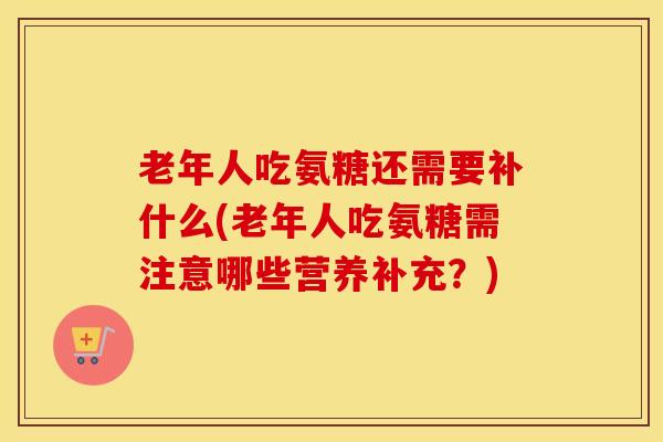 老年人吃氨糖还需要补什么(老年人吃氨糖需注意哪些营养补充？)