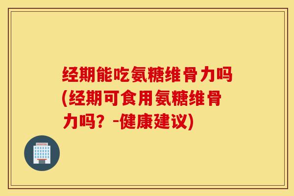 经期能吃氨糖维骨力吗(经期可食用氨糖维骨力吗？-健康建议)