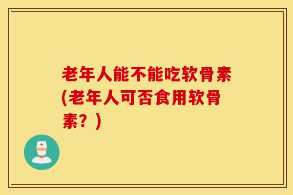 老年人能不能吃软骨素(老年人可否食用软骨素？)