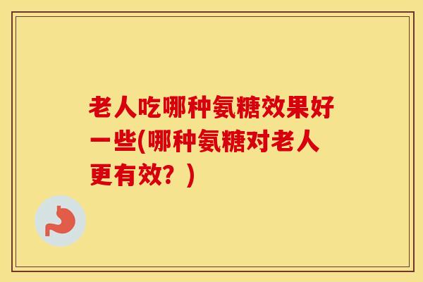 老人吃哪种氨糖效果好一些(哪种氨糖对老人更有效?) 老人吃哪种氨糖效果好一些(哪种氨糖对老人更有效?)