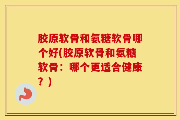 胶原软骨和氨糖软骨哪个好(胶原软骨和氨糖软骨:哪个更适合健康?) 胶原软骨和氨糖软骨哪个好(胶原软骨和氨糖软骨:哪个更适合健康?)