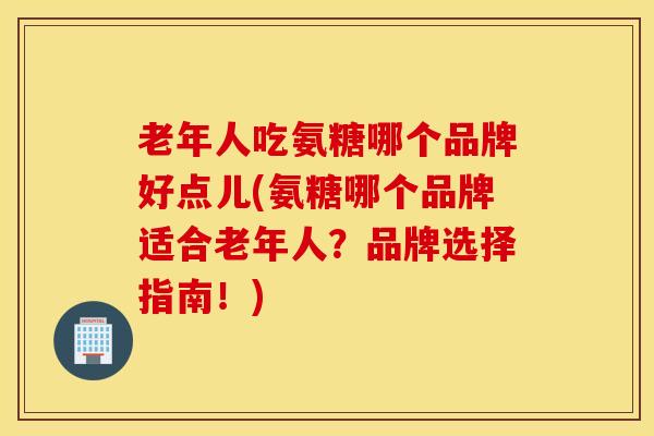 老年人吃氨糖哪个品牌好点儿(氨糖哪个品牌适合老年人？品牌选择指南！)