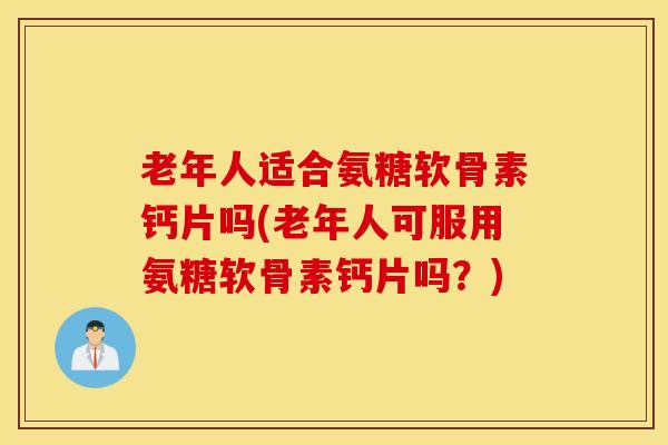 老年人适合氨糖软骨素钙片吗(老年人可服用氨糖软骨素钙片吗?) 老年人适合氨糖软骨素钙片吗(老年人可服用氨糖软骨素钙片吗?)
