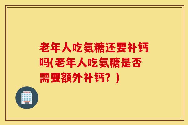 老年人吃氨糖还要补钙吗(老年人吃氨糖是否需要额外补钙?) 老年人吃氨糖还要补钙吗(老年人吃氨糖是否需要额外补钙?)