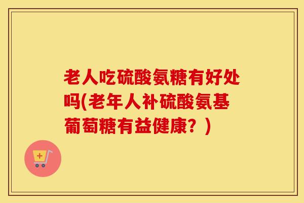 老人吃硫酸氨糖有好处吗(老年人补硫酸氨基葡萄糖有益健康?) 老人吃硫酸氨糖有好处吗(老年人补硫酸氨基葡萄糖有益健康?)