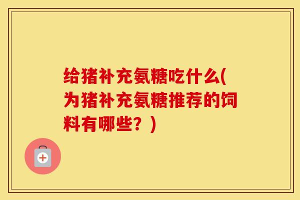 给猪补充氨糖吃什么(为猪补充氨糖推荐的饲料有哪些?) 给猪补充氨糖吃什么(为猪补充氨糖推荐的饲料有哪些?)