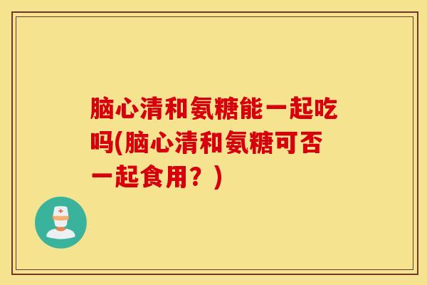 脑心清和氨糖能一起吃吗(脑心清和氨糖可否一起食用？)