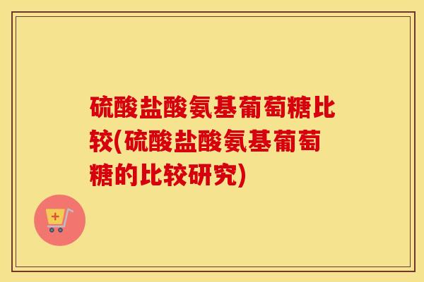 硫酸盐酸氨基葡萄糖比较(硫酸盐酸氨基葡萄糖的比较研究)