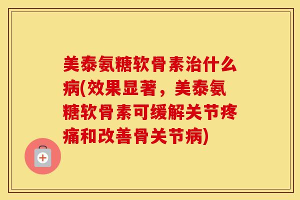 美泰氨糖软骨素什么(效果显著，美泰氨糖软骨素可缓解关节和改善骨关节)