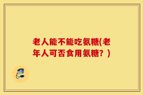 老人能不能吃氨糖(老年人可否食用氨糖?) 老人能不能吃氨糖(老年人可否食用氨糖?)