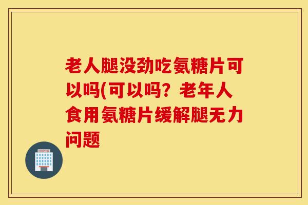 老人腿没劲吃氨糖片可以吗(可以吗？老年人食用氨糖片缓解腿无力问题
