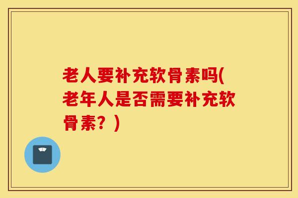 老人要补充软骨素吗(老年人是否需要补充软骨素?) 老人要补充软骨素吗(老年人是否需要补充软骨素?)