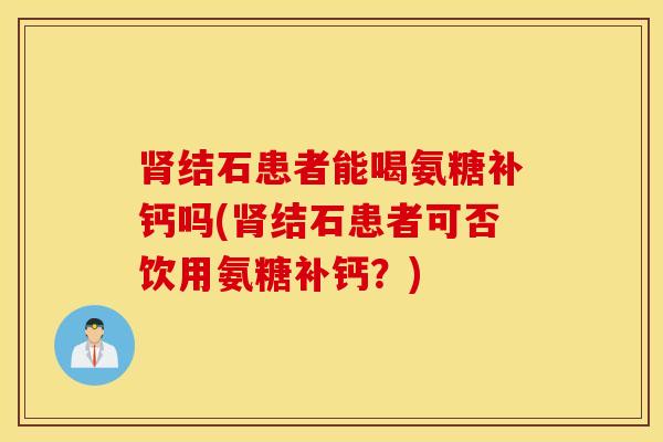 结石患者能喝氨糖补钙吗(结石患者可否饮用氨糖补钙？)