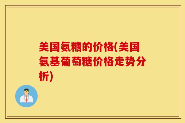 美国氨糖的价格(美国氨基葡萄糖价格走势分析)