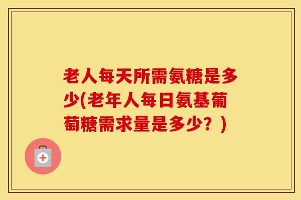 老人每天所需氨糖是多少(老年人每日氨基葡萄糖需求量是多少？)