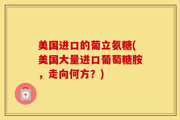 美国进口的葡立氨糖(美国大量进口葡萄糖胺,走向何方?) 美国进口的葡立氨糖(美国大量进口葡萄糖胺,走向何方?)
