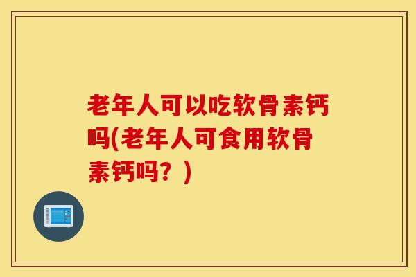 老年人可以吃软骨素钙吗(老年人可食用软骨素钙吗?) 老年人可以吃软骨素钙吗(老年人可食用软骨素钙吗?)