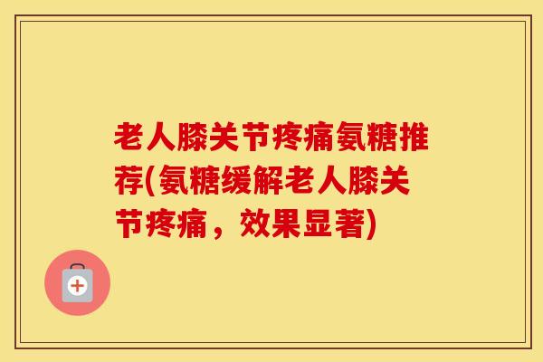 老人膝关节氨糖推荐(氨糖缓解老人膝关节,效果显著) 老人膝关节氨糖推荐(氨糖缓解老人膝关节,效果显著)
