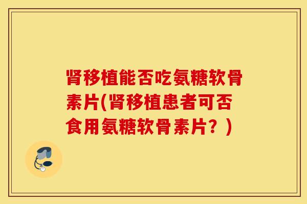 移植能否吃氨糖软骨素片(移植患者可否食用氨糖软骨素片?) 移植能否吃氨糖软骨素片(移植患者可否食用氨糖软骨素片?)