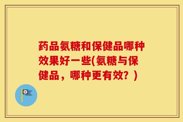 药品氨糖和保健品哪种效果好一些(氨糖与保健品，哪种更有效？)