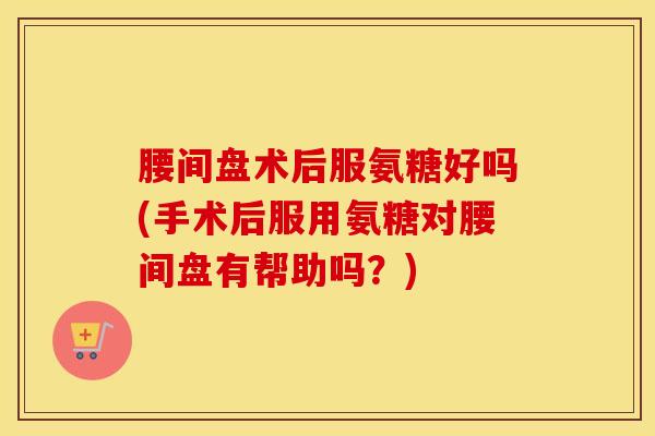 腰间盘术后服氨糖好吗(手术后服用氨糖对腰间盘有帮助吗？)