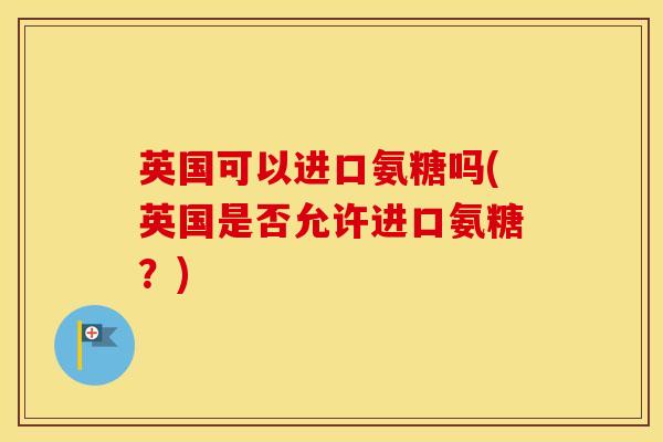 英国可以进口氨糖吗(英国是否允许进口氨糖?) 英国可以进口氨糖吗(英国是否允许进口氨糖?)
