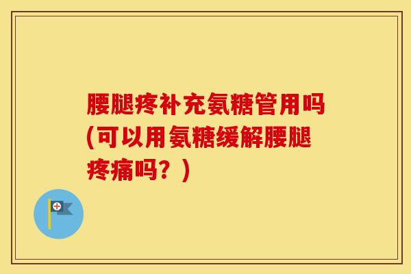 腰腿疼补充氨糖管用吗(可以用氨糖缓解腰腿吗?) 腰腿疼补充氨糖管用吗(可以用氨糖缓解腰腿吗?)