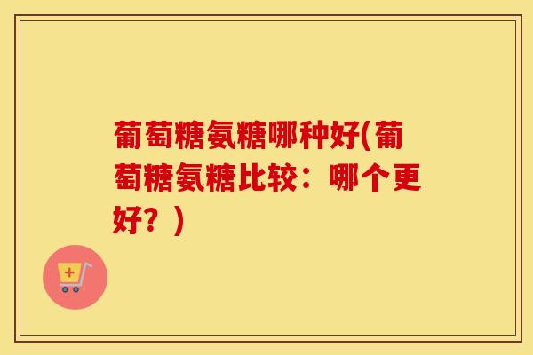 葡萄糖氨糖哪种好(葡萄糖氨糖比较:哪个更好?) 葡萄糖氨糖哪种好(葡萄糖氨糖比较:哪个更好?)