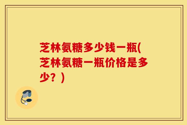 芝林氨糖多少钱一瓶(芝林氨糖一瓶价格是多少？)