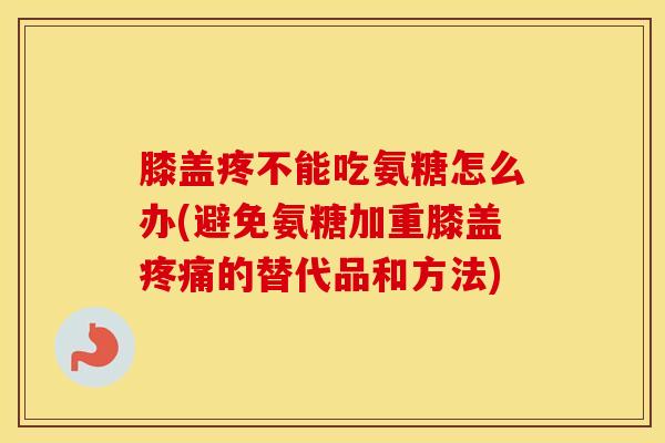 膝盖疼不能吃氨糖怎么办(避免氨糖加重膝盖的替代品和方法) 膝盖疼不能吃氨糖怎么办(避免氨糖加重膝盖的替代品和方法)