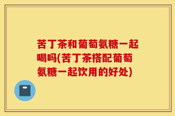 苦丁茶和葡萄氨糖一起喝吗(苦丁茶搭配葡萄氨糖一起饮用的好处) 苦丁茶和葡萄氨糖一起喝吗(苦丁茶搭配葡萄氨糖一起饮用的好处)