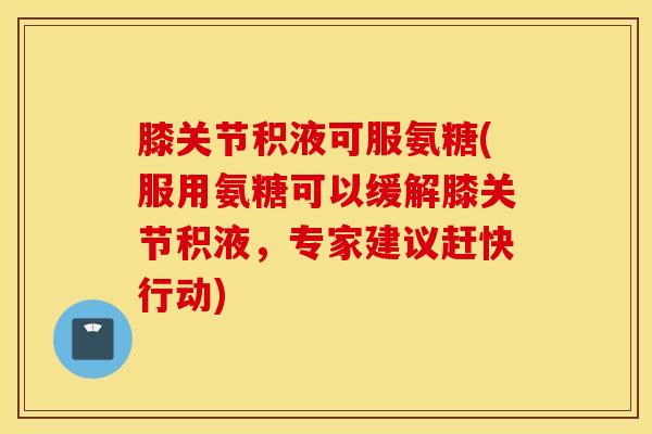 膝关节积液可服氨糖(服用氨糖可以缓解膝关节积液，专家建议赶快行动)