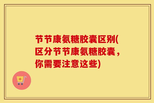 节节康氨糖胶囊区别(区分节节康氨糖胶囊,你需要注意这些) 节节康氨糖胶囊区别(区分节节康氨糖胶囊,你需要注意这些)
