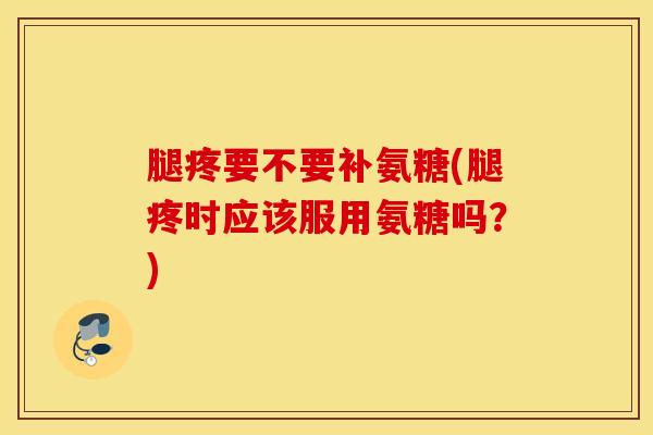 腿疼要不要补氨糖(腿疼时应该服用氨糖吗？)