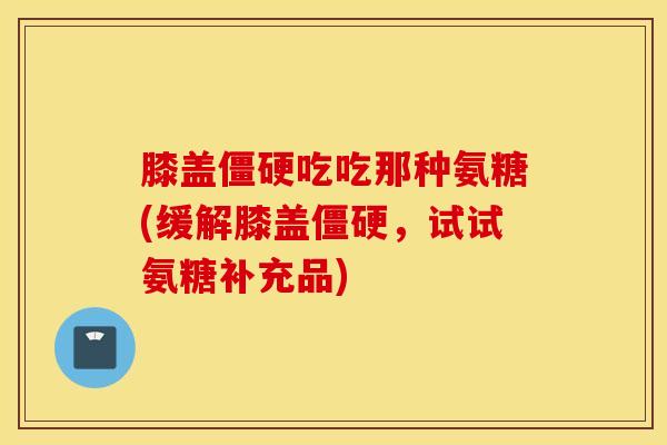 膝盖吃吃那种氨糖(缓解膝盖,试试氨糖补充品) 膝盖吃吃那种氨糖(缓解膝盖,试试氨糖补充品)