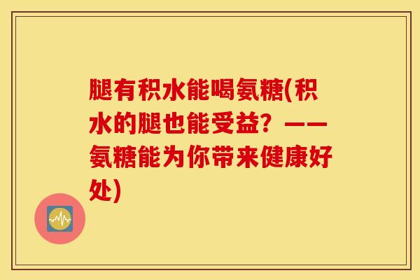 腿有积水能喝氨糖(积水的腿也能受益？——氨糖能为你带来健康好处)