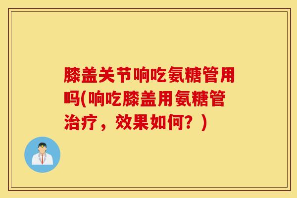 膝盖关节响吃氨糖管用吗(响吃膝盖用氨糖管,效果如何?) 膝盖关节响吃氨糖管用吗(响吃膝盖用氨糖管,效果如何?)