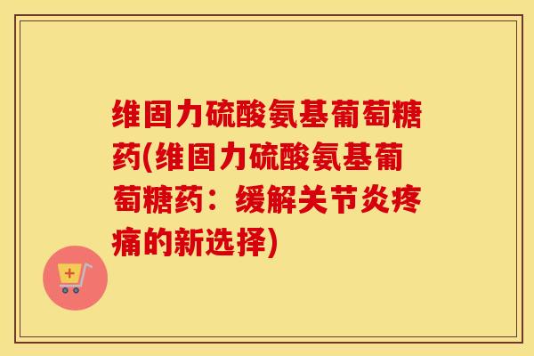 维固力硫酸氨基葡萄糖药(维固力硫酸氨基葡萄糖药:缓解的新选择) 维固力硫酸氨基葡萄糖药(维固力硫酸氨基葡萄糖药:缓解的新选择)