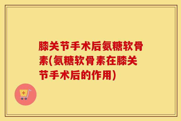 膝关节手术后氨糖软骨素(氨糖软骨素在膝关节手术后的作用) 膝关节手术后氨糖软骨素(氨糖软骨素在膝关节手术后的作用)